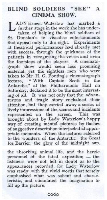 Newspaper article headed 'Blind Soldiers 'see' a cinema show. 
Lady Ernest Waterlow has marked a further stage in the work she has undertaken of helping the blind soliders of St. Dunstan's to visualise entertainments that appeal only to the sight. Experiments at theatrical performances had already met with success, through the quickness of the patients in recognising the voices and even the footsteps of the players. A cinematograph show would seem less promising material, yet the sightless men who were taken to Mr. H. G. Ponting's cinematograph lecture, "With Captain Scott in the Antarctic," at the Philharmonic Hall on Saturday, declared it to be the most interesting of all. It was not only that the adventurous and tragic story enchained their attention, but that they carried away a series of lively impressions of the scenes and incidents represented on the screen. This was brought about by Lady Waterlow's happy way of creating mental pictures by flashes of suggestive description interjected at appropriate moments. When the lecturer referred to the wonders of the Antarctic - the Great Ice Barrier, the glow of the midnight sun, the absorbing animal life, and the heroic personnel of the fated expedition - the listeners were not left in doubt as to the appearances recorded, for Lady Waterlow was ready with the vivid words that tersely emphasised what was salient and characteristic and stimulated the imagination to fill up the picture.  